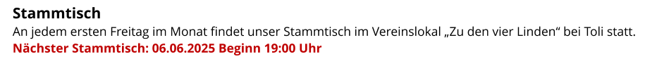 Stammtisch   An jedem ersten Freitag im Monat findet unser Stammtisch im Vereinslokal „Zu den vier Linden“ bei Toli statt.  Nächster Stammtisch: 06.06.2025 Beginn 19:00 Uhr