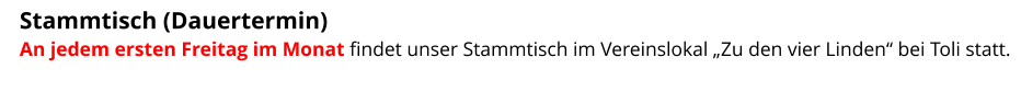 Stammtisch (Dauertermin)  An jedem ersten Freitag im Monat findet unser Stammtisch im Vereinslokal „Zu den vier Linden“ bei Toli statt.