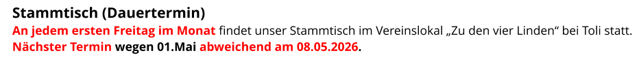 Stammtisch (Dauertermin)  An jedem ersten Freitag im Monat findet unser Stammtisch im Vereinslokal „Zu den vier Linden“ bei Toli statt. Nächster Termin wegen 01.Mai abweichend am 08.05.2026.