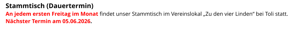 Stammtisch (Dauertermin)  An jedem ersten Freitag im Monat findet unser Stammtisch im Vereinslokal „Zu den vier Linden“ bei Toli statt. Nächster Termin am 05.06.2026.